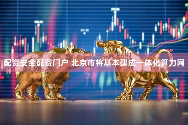 配资安全配资门户 北京市将基本建成一体化算力网