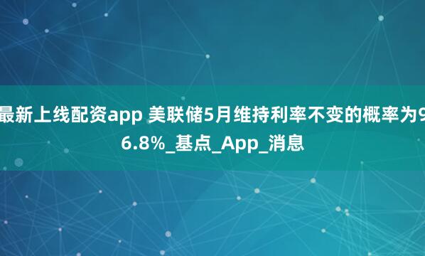 最新上线配资app 美联储5月维持利率不变的概率为96.8%_基点_App_消息