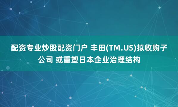 配资专业炒股配资门户 丰田(TM.US)拟收购子公司 或重塑日本企业治理结构
