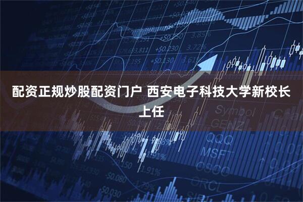 配资正规炒股配资门户 西安电子科技大学新校长上任