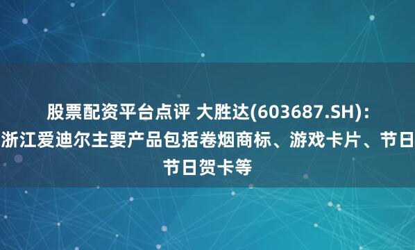 股票配资平台点评 大胜达(603687.SH)：子公司浙江爱迪尔主要产品包括卷烟商标、游戏卡片、节日贺卡等