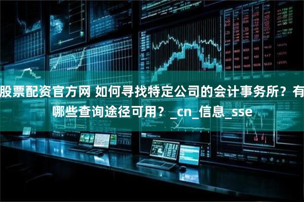 股票配资官方网 如何寻找特定公司的会计事务所？有哪些查询途径可用？_cn_信息_sse