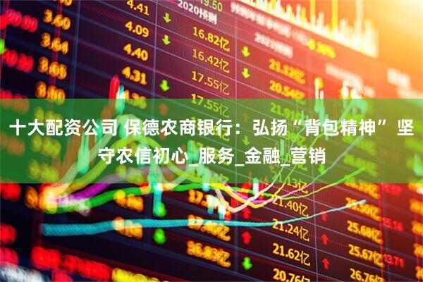 十大配资公司 保德农商银行：弘扬“背包精神” 坚守农信初心_服务_金融_营销