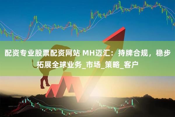 配资专业股票配资网站 MH迈汇:持牌合规,稳步拓展全球业务_市场_策略_客户