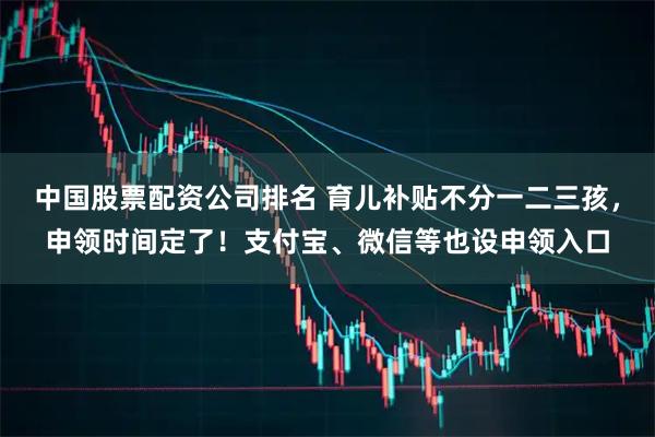 中国股票配资公司排名 育儿补贴不分一二三孩，申领时间定了！支付宝、微信等也设申领入口
