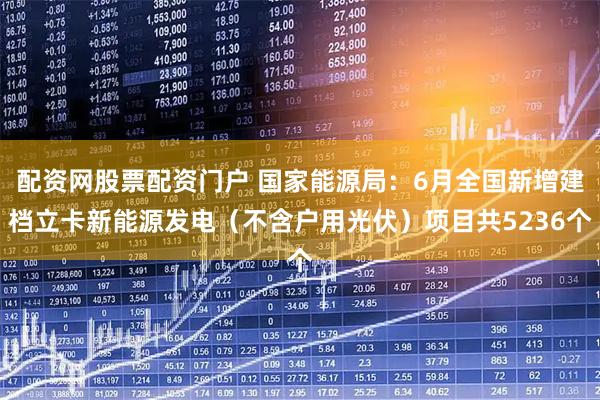 配资网股票配资门户 国家能源局：6月全国新增建档立卡新能源发电（不含户用光伏）项目共5236个