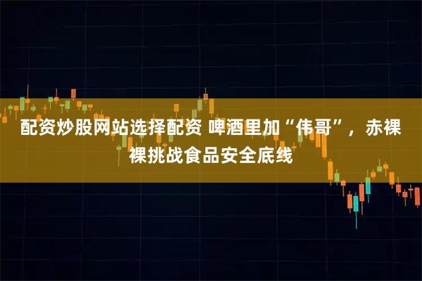 配资炒股网站选择配资 啤酒里加“伟哥”，赤裸裸挑战食品安全底线