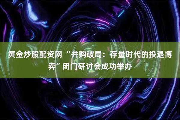 黄金炒股配资网 “并购破局：存量时代的投退博弈”闭门研讨会成功举办