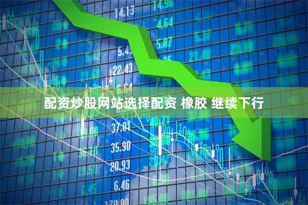 配资炒股网站选择配资 橡胶 继续下行