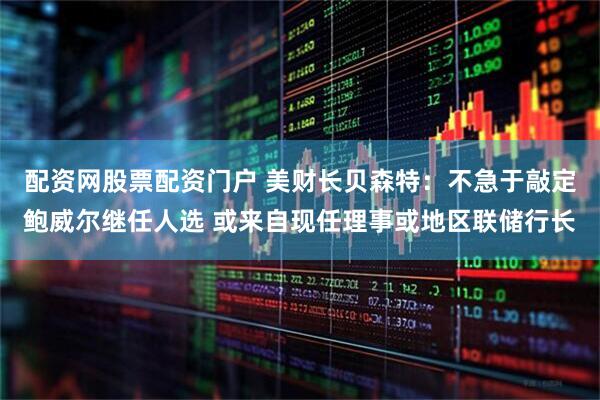 配资网股票配资门户 美财长贝森特：不急于敲定鲍威尔继任人选 或来自现任理事或地区联储行长