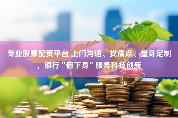 专业股票配资平台 上门沟通、找痛点、量身定制，银行“俯下身”服务科技创新
