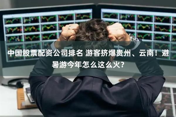 中国股票配资公司排名 游客挤爆贵州、云南！避暑游今年怎么这么火？