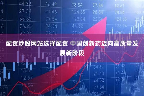 配资炒股网站选择配资 中国创新药迈向高质量发展新阶段