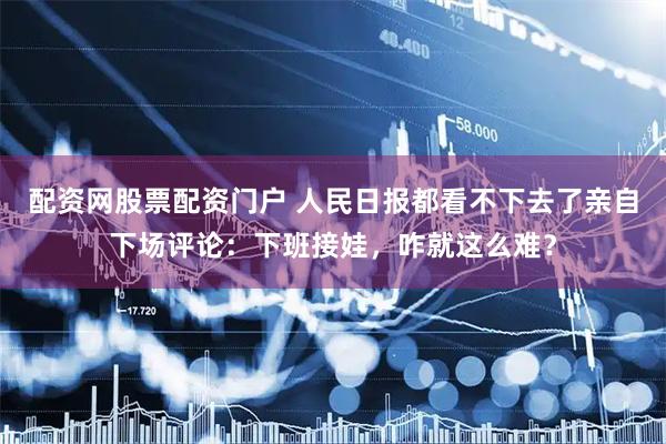 配资网股票配资门户 人民日报都看不下去了亲自下场评论：下班接娃，咋就这么难？