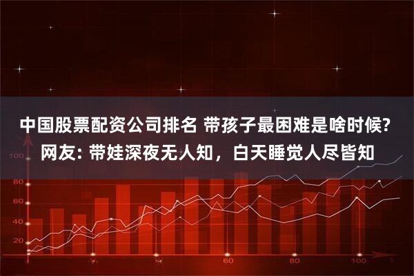 中国股票配资公司排名 带孩子最困难是啥时候? 网友: 带娃深夜无人知，白天睡觉人尽皆知