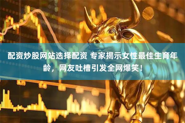 配资炒股网站选择配资 专家揭示女性最佳生育年龄，网友吐槽引发全网爆笑！