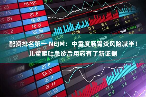 配资排名第一 NEJM：中重度肠胃炎风险减半！儿童呕吐急诊后用药有了新证据