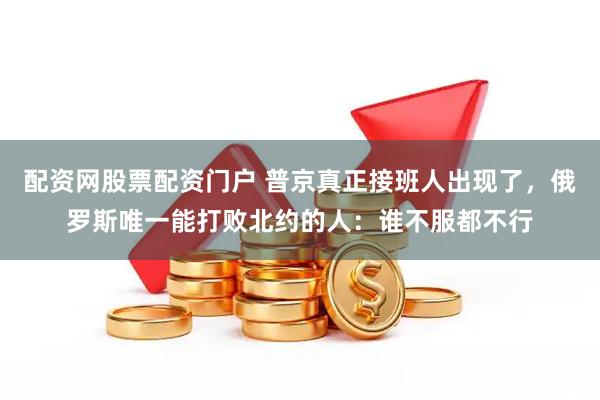 配资网股票配资门户 普京真正接班人出现了，俄罗斯唯一能打败北约的人：谁不服都不行