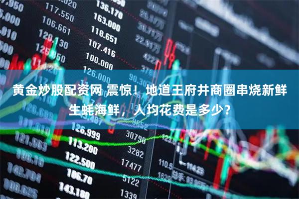 黄金炒股配资网 震惊！地道王府井商圈串烧新鲜生蚝海鲜，人均花费是多少？
